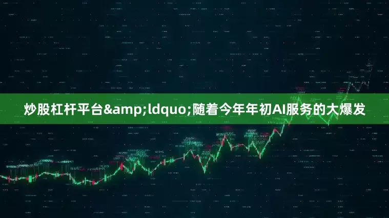 炒股杠杆平台&ldquo;随着今年年初AI服务的大爆发