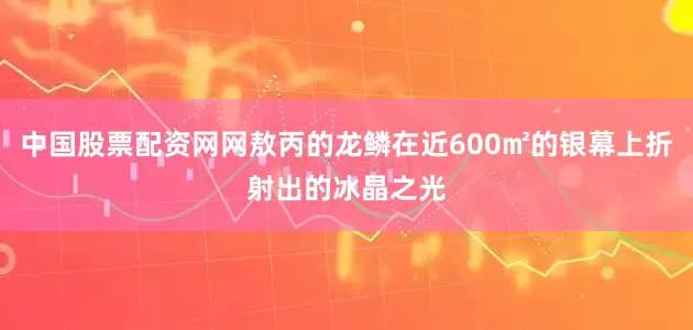 中国股票配资网网敖丙的龙鳞在近600㎡的银幕上折射出的冰晶之光