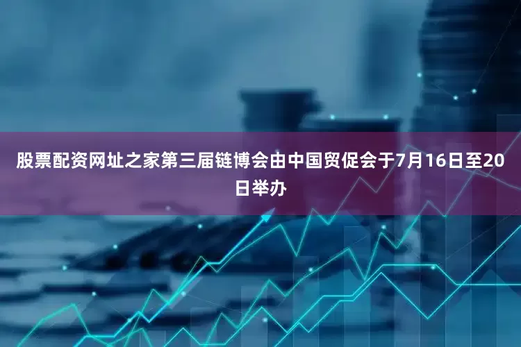 股票配资网址之家第三届链博会由中国贸促会于7月16日至20日举办